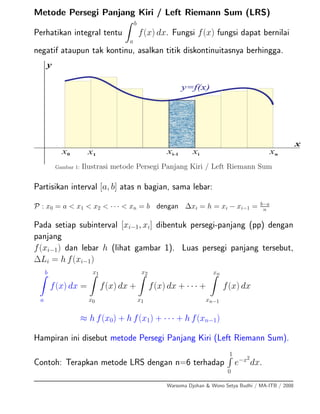 Metode Persegi Panjang Kiri / Left Riemann Sum (LRS)
Perhatikan integral tentu
b
a
f(x) dx. Fungsi f(x) fungsi dapat bernilai
negatif ataupun tak kontinu, asalkan titik diskontinuitasnya berhingga.
x0 x1 xnxi-1 xi
x
y
y=f(x)
Gambar 1: Ilustrasi metode Persegi Panjang Kiri / Left Riemann Sum
Partisikan interval [a, b] atas n bagian, sama lebar:
P : x0 = a < x1 < x2 < · · · < xn = b dengan ∆xi = h = xi − xi−1 = b−a
n
Pada setiap subinterval [xi−1, xi] dibentuk persegi-panjang (pp) dengan
panjang
f(xi−1) dan lebar h (lihat gambar 1). Luas persegi panjang tersebut,
∆Li = h f(xi−1)
b
a
f(x) dx =
x1
x0
f(x) dx +
x2
x1
f(x) dx + · · · +
xn
xn−1
f(x) dx
≈ h f(x0) + h f(x1) + · · · + h f(xn−1)
Hampiran ini disebut metode Persegi Panjang Kiri (Left Riemann Sum).
Contoh: Terapkan metode LRS dengan n=6 terhadap
1
0
e−x2
dx.
Warsoma Djohan & Wono Setya Budhi / MA-ITB / 2008
 