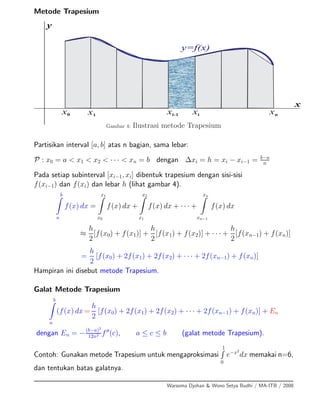 Metode Trapesium
x0 x1 xnxi-1 xi
x
y
y=f(x)
Gambar 4: Ilustrasi metode Trapesium
Partisikan interval [a, b] atas n bagian, sama lebar:
P : x0 = a < x1 < x2 < · · · < xn = b dengan ∆xi = h = xi − xi−1 = b−a
n
Pada setiap subinterval [xi−1, xi] dibentuk trapesium dengan sisi-sisi
f(xi−1) dan f(xi) dan lebar h (lihat gambar 4).
b
a
f(x) dx =
x1
x0
f(x) dx +
x2
x1
f(x) dx + · · · +
xn
xn−1
f(x) dx
≈
h
2
[f(x0) + f(x1)] +
h
2
[f(x1) + f(x2)] + · · · +
h
2
[f(xn−1) + f(xn)]
=
h
2
[f(x0) + 2f(x1) + 2f(x2) + · · · + 2f(xn−1) + f(xn)]
Hampiran ini disebut metode Trapesium.
Galat Metode Trapesium
b
a
(f(x) dx =
h
2
[f(x0) + 2f(x1) + 2f(x2) + · · · + 2f(xn−1) + f(xn)] + En
dengan En = −(b−a)3
12n2 f (c), a ≤ c ≤ b (galat metode Trapesium).
Contoh: Gunakan metode Trapesium untuk mengaproksimasi
1
0
e−x2
dx memakai n=6,
dan tentukan batas galatnya.
Warsoma Djohan & Wono Setya Budhi / MA-ITB / 2008
 