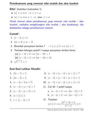 Pertaksamaan yang memuat nilai mutlak dan akar kuadrat
Sifat2
(buktikan/ilustrasikan !):
• |x| < a ⇐⇒ −a < x < a
• |x| > a ⇐⇒ x < −a atau x > a
Untuk mencari solusi pertaksamaan yang memuat nilai mutlak / akar
kuadrat, usahakan menghilangkan nilai mutlak / akar kuadratnya, lalu
diselesaikan sebagai pertaksamaan rasional.
Contoh2
:
1. |x − 4| ≤ 1.5
2. |2x + 3| ≤ |x − 3|
3. Benarkah pernyataan berikut ? −1 ≤ x ≤ 3 =⇒ |x| < 1
4. Tentukan bilangan positif δ supaya pernyataan berikut benar:
(a) |x − 2| < δ =⇒ |5x − 10| < 1
(b) |x − 2| < δ =⇒ |6x − 18| < 24.
5.
√
x − 1 < 1
Soal-Soal Latihan Mandiri:
1. |2x − 7| < 3
2. |2x − 3| > 3
3. |x − 2| < 3 |x + 7|
4. |x − 2| + |x + 2| > 7
5. |x − 2| + |x + 2| < 3
6. |x + 1
x| ≤ 2
7. 1 < |x − 2| < 3
8. |x − 3| + |x − 2| + |x + 1| < 7
9. |x − 3| + |x − 2| + |x + 1| < 2
10. |x − 3| + |x − 2| + |x + 1| > 8
11. Cari bil. δ postif supaya
a. |x−5| < δ =⇒ |3x−15| < 6
b. |x−4| < δ =⇒ |3x−15| < 6
12. Tunjukan
|x| ≤ 2 =⇒ |
2x2
+ 3x + 2
x2 + 2
| ≤ 8
Warsoma Djohan & Wono Setya Budhi / MA-ITB / 2008
 
