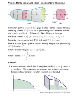 Volume Benda yang Luas Irisan Penampangnya Diketahui
Perhatikan gambar sebuah benda pejal di atas. Benda tersebut terletak
sepanjang interval [a, b]. Luas irisan penampang benda tersebut pada se-
tiap posisi x adalah A(x) (diketahui). Akan dihitung volumenya.
Partisikan interval [a, b]: P : a = x0 < x1 < · · · < xn−1 < xn = b
Perhatikan elemen partisi ke i. Pilih titik wakil xi ∈ [xi−1, xi].
Bentuk silinder (lihat gambar sebelah kanan) dengan luas penampang
A(xi) dan tinggi ∆xi.
Volume elemen integrasi: ∆Vi = A(xi) ∆xi.
Volume benda: V =
b
a
A(x)dx.
Contoh2
:
1. Alas sebuah benda adalah daerah yang dibatasi oleh y = 1−x2
4
, sumbu-
x, sumbu-y. Bila penampang-penampang yang tegak lurus sumbu-x
berbentuk bujur sangkar, tentukan volume benda tersebut.
Warsoma Djohan & Wono Setya Budhi / MA-ITB / 2008
 