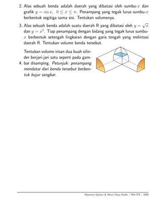 2. Alas sebuah benda adalah daerah yang dibatasi oleh sumbu-x dan
graﬁk y = sin x, 0 ≤ x ≤ π. Penampang yang tegak lurus sumbu-x
berbentuk segitiga sama sisi. Tentukan volumenya.
3. Alas sebuah benda adalah suatu daerah R yang dibatasi oleh y =
√
x
dan y = x2
. Tiap penampang dengan bidang yang tegak lurus sumbu-
x berbentuk setengah lingkaran dengan garis tengah yang melintasi
daerah R. Tentukan volume benda tersebut.
4.
Tentukan volume irisan dua buah silin-
der berjari-jari satu seperti pada gam-
bar disamping. Petunjuk: penampang
mendatar dari benda tersebut berben-
tuk bujur sangkar.
Warsoma Djohan & Wono Setya Budhi / MA-ITB / 2008
 