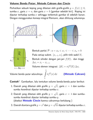 Volume Benda Putar: Metode Cakram dan Cincin
Perhatikan sebuah keping yang dibatasi oleh graﬁk-graﬁk y = f(x) ≥ 0,
sumbu-x, garis x = a, dan garis x = b (gambar sebelah kiri). Keping ini
diputar terhadap sumbu-x sehingga terbentuk gambar di sebelah kanan.
Dengan menggunakan konsep integral Riemann, akan dihitung volumenya.
Bentuk partisi P : a = x0 < x1 < · · · < xn = b
Pada setiap subint. [xi−1, xi], pilih titik wakil xi.
Bentuk silinder dengan jari-jari f(xi). dan tinggi
∆xi = xi − xi−1.
Volume elemen integrasi: ∆Vi = πf2
(xi) ∆xi
Volume benda putar seluruhnya:
b
a
πf2
(x) dx (Metode Cakram)
Contoh2
: Gambarkan, lalu tentukan volume benda-benda putar berikut:
1. Daerah yang dibatasi oleh graﬁk y =
√
x, garis x = 4 dan sumbu-
sumbu koordinat diputar terhadap sumbu-x.
2. Daerah yang dibatasi oleh graﬁk y =
√
x, garis x = 4 dan sumbu-
sumbu koordinat diputar terhadap sumbu-y.
(disebut Metode Cincin karena cakramnya berlubang )
3. Daerah diantara graﬁk y = x2
dan y =
√
8x diputar terhadap sumbu-x.
Warsoma Djohan & Wono Setya Budhi / MA-ITB / 2008
 