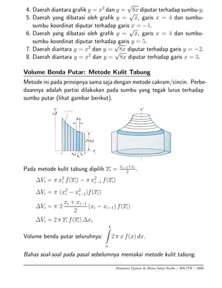 4. Daerah diantara graﬁk y = x2
dan y =
√
8x diputar terhadap sumbu-y.
5. Daerah yang dibatasi oleh graﬁk y =
√
x, garis x = 4 dan sumbu-
sumbu koordinat diputar terhadap garis x = −1.
6. Daerah yang dibatasi oleh graﬁk y =
√
x, garis x = 4 dan sumbu-
sumbu koordinat diputar terhadap garis y = 5.
7. Daerah diantara y = x2
dan y =
√
8x diputar terhadap garis y = −2.
8. Daerah diantara y = x2
dan y =
√
8x diputar terhadap garis x = 3.
Volume Benda Putar: Metode Kulit Tabung
Metode ini pada prinsipnya sama saja dengan metode cakram/cincin. Perbe-
daannya adalah partisi dilakukan pada sumbu yang tegak lurus terhadap
sumbu putar (lihat gambar berikut).
Pada metode kulit tabung dipilih xi =
xi−1+xi
2 .
∆Vi = π x2
i f(xi) − π x2
i−1 f(xi)
∆Vi = π (x2
i − x2
i−1)f(xi)
∆Vi = π 2
xi + xi−1
2
(xi − xi−1) f(xi)
∆Vi = 2 π xi f(xi) ∆xi
Volume benda putar seluruhnya:
b
a
2 π x f(x) dx.
Bahas soal-soal pada pasal sebelumnya memakai metode kulit tabung.
Warsoma Djohan & Wono Setya Budhi / MA-ITB / 2008
 