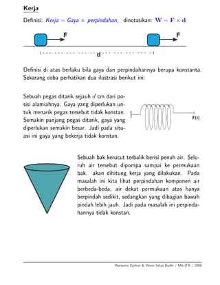 Kerja
Deﬁnisi: Kerja = Gaya × perpindahan, dinotasikan: W = F × d
Deﬁnisi di atas berlaku bila gaya dan perpindahannya berupa konstanta.
Sekarang coba perhatikan dua ilustrasi berikut ini:
Sebuah pegas ditarik sejauh d cm dari po-
sisi alamiahnya. Gaya yang diperlukan un-
tuk menarik pegas tersebut tidak konstan.
Semakin panjang pegas ditarik, gaya yang
diperlukan semakin besar. Jadi pada situ-
asi ini gaya yang bekerja tidak konstan.
Sebuah bak kerucut terbalik berisi penuh air. Selu-
ruh air tersebut dipompa sampai ke permukaan
bak. akan dihitung kerja yang dilakukan. Pada
masalah ini kita lihat perpindahan komponen air
berbeda-beda, air dekat permukaan atas hanya
berpindah sedikit, sedangkan yang dibagian bawah
pindah lebih jauh. Jadi pada masalah ini perpinda-
hannya tidak konstan.
Warsoma Djohan & Wono Setya Budhi / MA-ITB / 2008
 