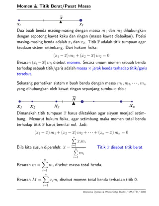 Momen & Titik Berat/Pusat Massa
Dua buah benda masing-masing dengan massa m1 dan m2 dihubungkan
dengan sepotong kawat kaku dan ringan (massa kawat diabaikan). Posisi
masing-masing benda adalah x1 dan x2. Titik x adalah titik tumpuan agar
keadaan sistem setimbang. Dari hukum ﬁsika:
(x1 − x) m1 + (x2 − x) m2 = 0
Besaran (xi − x) mi disebut momen. Secara umum momen sebuah benda
terhadap sebuah titik/garis adalah massa × jarak benda terhadap titik/garis
tersebut.
Sekarang perhatikan sistem n buah benda dengan massa m1, m2, · · · , mn
yang dihubungkan oleh kawat ringan sepanjang sumbu-x sbb.:
Dimanakah titik tumpuan x harus diletakkan agar sisyem menjadi setim-
bang. Menurut hukum ﬁsika, agar setimbang maka momen total benda
terhadap titik x harus bernilai nol. Jadi:
(x1 − x) m1 + (x2 − x) m2 + · · · + (xn − x) mn = 0
Bila kita susun diperoleh: x =
n
i=1
ximi
n
i=1
mi
Titik x disebut titik berat
Besaran m =
n
i=1
mi disebut massa total benda.
Besaran M =
n
i=1
ximi disebut momen total benda terhadap titik 0.
Warsoma Djohan & Wono Setya Budhi / MA-ITB / 2008
 