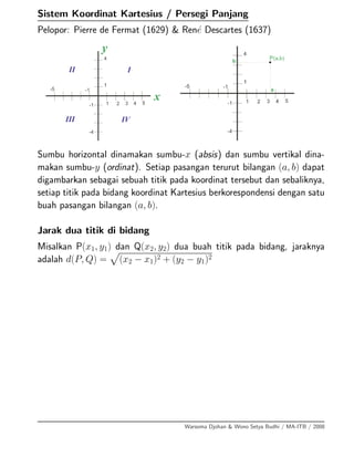 Sistem Koordinat Kartesius / Persegi Panjang
Pelopor: Pierre de Fermat (1629) & Ren´e Descartes (1637)
Sumbu horizontal dinamakan sumbu-x (absis) dan sumbu vertikal dina-
makan sumbu-y (ordinat). Setiap pasangan terurut bilangan (a, b) dapat
digambarkan sebagai sebuah titik pada koordinat tersebut dan sebaliknya,
setiap titik pada bidang koordinat Kartesius berkorespondensi dengan satu
buah pasangan bilangan (a, b).
Jarak dua titik di bidang
Misalkan P(x1, y1) dan Q(x2, y2) dua buah titik pada bidang, jaraknya
adalah d(P, Q) = (x2 − x1)2 + (y2 − y1)2
Warsoma Djohan & Wono Setya Budhi / MA-ITB / 2008
 