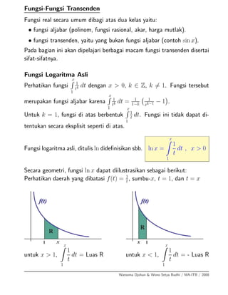 Fungsi-Fungsi Transenden
Fungsi real secara umum dibagi atas dua kelas yaitu:
• fungsi aljabar (polinom, fungsi rasional, akar, harga mutlak).
• fungsi transenden, yaitu yang bukan fungsi aljabar (contoh sin x).
Pada bagian ini akan dipelajari berbagai macam fungsi transenden disertai
sifat-sifatnya.
Fungsi Logaritma Asli
Perhatikan fungsi
x
1
1
tk dt dengan x > 0, k ∈ Z, k = 1. Fungsi tersebut
merupakan fungsi aljabar karena
x
1
1
tk dt = 1
1−k
1
xk−1 − 1 .
Untuk k = 1, fungsi di atas berbentuk
x
1
1
t dt. Fungsi ini tidak dapat di-
tentukan secara eksplisit seperti di atas.
Fungsi logaritma asli, ditulis ln dideﬁnisikan sbb. ln x =
x
1
1
t
dt , x > 0
Secara geometri, fungsi ln x dapat diilustrasikan sebagai berikut:
Perhatikan daerah yang dibatasi f(t) = 1
t
, sumbu-x, t = 1, dan t = x
untuk x > 1,
x
1
1
t
dt = Luas R untuk x < 1,
x
1
1
t
dt = - Luas R
Warsoma Djohan & Wono Setya Budhi / MA-ITB / 2008
 