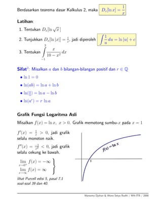 Berdasarkan teorema dasar Kalkulus 2, maka Dx[ln x] =
1
x
Latihan:
1. Tentukan Dx[ln
√
x ]
2. Tunjukkan Dx[ln |x|] = 1
x
, jadi diperoleh
1
u
du = ln |u| + c
3. Tentukan
3
−1
x
10 − x2
dx
Sifat2
: Misalkan a dan b bilangan-bilangan positif dan r ∈ Q
• ln 1 = 0
• ln(ab) = ln a + ln b
• ln(a
b
) = ln a − ln b
• ln(ar
) = r ln a
Graﬁk Fungsi Logaritma Asli
Misalkan f(x) = ln x, x > 0. Graﬁk memotong sumbu-x pada x = 1
f (x) = 1
x > 0, jadi graﬁk
selalu monoton naik.
f (x) = −1
x2 < 0, jadi graﬁk
selalu cekung ke bawah.
lim
x→0+
f(x) = −∞
lim
x→∞
f(x) = ∞
⎫
⎬
⎭
lihat Purcell edisi 5, pasal 7.1
soal-soal 39 dan 40.
Warsoma Djohan & Wono Setya Budhi / MA-ITB / 2008
 