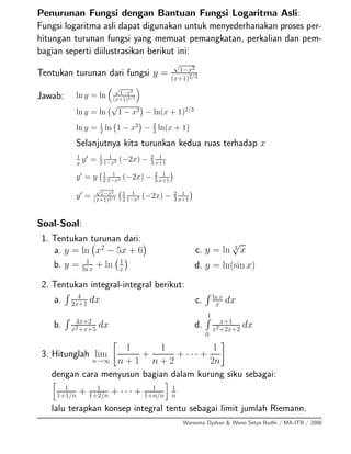 Penurunan Fungsi dengan Bantuan Fungsi Logaritma Asli:
Fungsi logaritma asli dapat digunakan untuk menyederhanakan proses per-
hitungan turunan fungsi yang memuat pemangkatan, perkalian dan pem-
bagian seperti diilustrasikan berikut ini:
Tentukan turunan dari fungsi y =
√
1−x2
(x+1)2/3
Jawab: ln y = ln
√
1−x2
(x+1)2/3
ln y = ln
√
1 − x2 − ln(x + 1)2/3
ln y = 1
2 ln 1 − x2
− 2
3 ln(x + 1)
Selanjutnya kita turunkan kedua ruas terhadap x
1
y
y = 1
2
1
1−x2 (−2x) − 2
3
1
x+1
y = y 1
2
1
1−x2 (−2x) − 2
3
1
x+1
y =
√
1−x2
(x+1)2/3
1
2
1
1−x2 (−2x) − 2
3
1
x+1
Soal-Soal:
1. Tentukan turunan dari:
a. y = ln x2
− 5x + 6
b. y = 1
ln x + ln 1
x
c. y = ln 3
√
x
d. y = ln(sin x)
2. Tentukan integral-integral berikut:
a. 4
2x+1 dx
b. 4x+2
x2+x+5
dx
c. ln x
x dx
d.
1
0
x+1
x2+2x+2
dx
3. Hitunglah lim
n→∞
1
n + 1
+
1
n + 2
+ · · · +
1
2n
dengan cara menyusun bagian dalam kurung siku sebagai:
1
1+1/n + 1
1+2/n + · · · + 1
1+n/n
1
n
lalu terapkan konsep integral tentu sebagai limit jumlah Riemann.
Warsoma Djohan & Wono Setya Budhi / MA-ITB / 2008
 