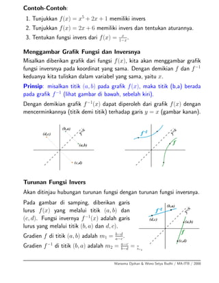 Contoh-Contoh:
1. Tunjukkan f(x) = x5
+ 2x + 1 memiliki invers
2. Tunjukkan f(x) = 2x + 6 memiliki invers dan tentukan aturannya.
3. Tentukan fungsi invers dari f(x) = x
1−x
.
Menggambar Graﬁk Fungsi dan Inversnya
Misalkan diberikan graﬁk dari fungsi f(x), kita akan menggambar graﬁk
fungsi inversnya pada koordinat yang sama. Dengan demikian f dan f−1
keduanya kita tuliskan dalam variabel yang sama, yaitu x.
Prinsip: misalkan titik (a, b) pada graﬁk f(x), maka titik (b,a) berada
pada graﬁk f−1
(lihat gambar di bawah, sebelah kiri).
Dengan demikian graﬁk f−1
(x) dapat diperoleh dari graﬁk f(x) dengan
mencerminkannya (titik demi titik) terhadap garis y = x (gambar kanan).
Turunan Fungsi Invers
Akan ditinjau hubungan turunan fungsi dengan turunan fungsi inversnya.
Pada gambar di samping, diberikan garis
lurus f(x) yang melalui titik (a, b) dan
(c, d). Fungsi invernya f−1
(x) adalah garis
lurus yang melalui titik (b, a) dan d, c).
Gradien f di titik (a, b) adalah m1 = b−d
a−c
.
Gradien f−1
di titik (b, a) adalah m2 = a−c
b−d
= 1
m1
Warsoma Djohan & Wono Setya Budhi / MA-ITB / 2008
 