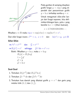Pada gambar di samping disajikan
graﬁk fungsi y = exp x yang di-
peroleh dari pencerminan graﬁk
y = ln x terhadap sumbu-y = x.
Untuk mengamati sifat-sifat lan-
jut dari fungsi exponen, kita deﬁ-
nisikan bilangan baru, yaitu e yang
bersifat ln e = 1 (lihat ilustrasi).
e = 2.71828182845904 · · ·
Misalkan x ∈ R maka exp x = exp(x ln e) = exp(ln ex
) = ex
.
Dari sifat fungsi invers: eln x
= x, x > 0 dan ln(ex
) = y, y ∈ R
Sifat-Sifat:
• ea
eb
= ea+b
dan ea
eb = ea−b
• Dx[ex
] = ex
sehingga eu
du = eu
+ c
Bukti: Misalkan y = ln x, maka x = ln y
Dx[x] = Dx[ln y]
1 = 1
y y
y = y
y = ln x
Soal-Soal
1. Tentukan Dx[e
√
x
] dan Dx[x2
ln x]
2. Tentukan e−4x
dx dan x2
e−x3
dx
3. Tentukan luas daerah yang dibatasi graﬁk y = e−x
dan garis yang
melalui titik (0, 1) dan (1, 1
e
).
Warsoma Djohan & Wono Setya Budhi / MA-ITB / 2008
 
