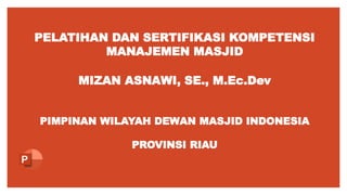 PELATIHAN DAN SERTIFIKASI KOMPETENSI
MANAJEMEN MASJID
MIZAN ASNAWI, SE., M.Ec.Dev
PIMPINAN WILAYAH DEWAN MASJID INDONESIA
PROVINSI RIAU
 
