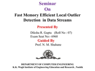 DEPARTMENT OF COMPUTER ENGINEERING
K.K. Wagh Institute of Engineering Education and Research , Nashik
Presented By
Diksha R. Gupta (Roll No : 07)
Exam Seat No:- 6960
Guided By
Prof. N. M. Shahane
Seminar
On
Fast Memory Efficient Local Outlier
Detection in Data Streams
 