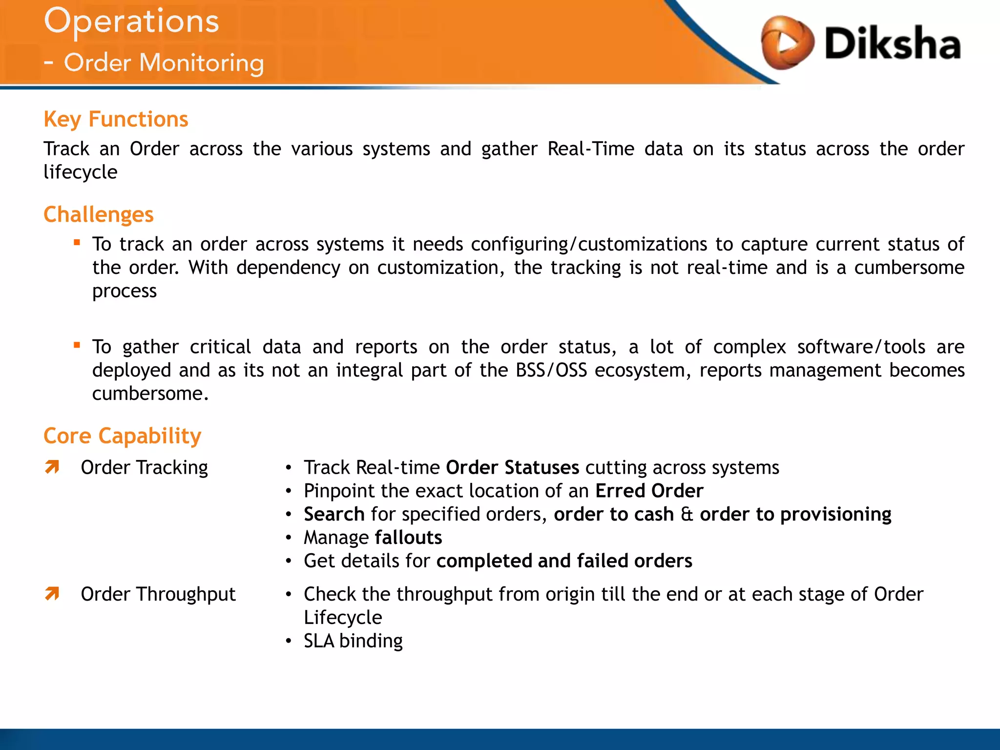 Key Functions
Track an Order across the various systems and gather Real-Time data on its status across the order
lifecycle

Challenges

▪

To track an order across systems it needs configuring/customizations to capture current status of
the order. With dependency on customization, the tracking is not real-time and is a cumbersome
process

▪

To gather critical data and reports on the order status, a lot of complex software/tools are
deployed and as its not an integral part of the BSS/OSS ecosystem, reports management becomes
cumbersome.

Core Capability


Order Tracking

•
•
•
•
•

Track Real-time Order Statuses cutting across systems
Pinpoint the exact location of an Erred Order
Search for specified orders, order to cash & order to provisioning
Manage fallouts
Get details for completed and failed orders



Order Throughput

• Check the throughput from origin till the end or at each stage of Order
Lifecycle
• SLA binding

 
