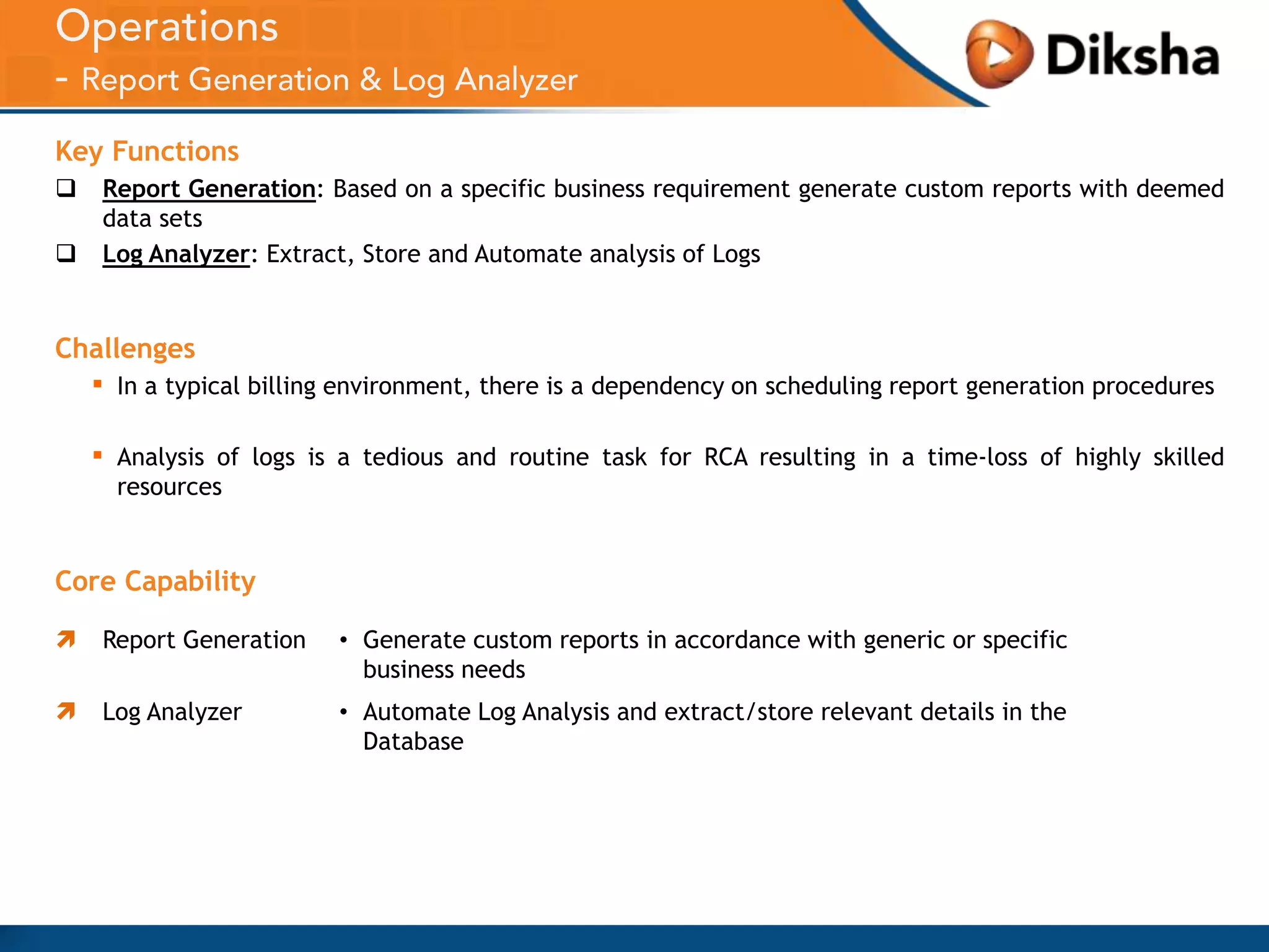 Key Functions



Report Generation: Based on a specific business requirement generate custom reports with deemed
data sets
Log Analyzer: Extract, Store and Automate analysis of Logs

Challenges

▪

In a typical billing environment, there is a dependency on scheduling report generation procedures

▪

Analysis of logs is a tedious and routine task for RCA resulting in a time-loss of highly skilled
resources

Core Capability


Report Generation

• Generate custom reports in accordance with generic or specific
business needs



Log Analyzer

• Automate Log Analysis and extract/store relevant details in the
Database

 