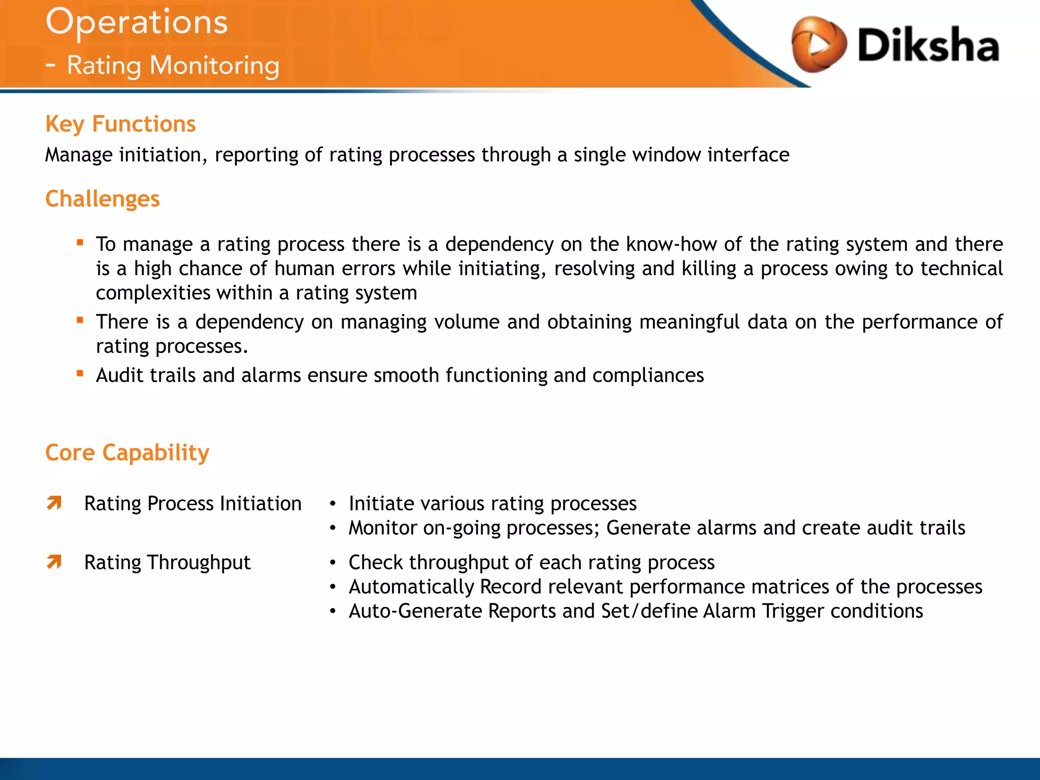 Key Functions
Manage initiation, reporting of rating processes through a single window interface

Challenges

▪
▪
▪

To manage a rating process there is a dependency on the know-how of the rating system and there
is a high chance of human errors while initiating, resolving and killing a process owing to technical
complexities within a rating system
There is a dependency on managing volume and obtaining meaningful data on the performance of
rating processes.
Audit trails and alarms ensure smooth functioning and compliances

Core Capability


Rating Process Initiation

• Initiate various rating processes
• Monitor on-going processes; Generate alarms and create audit trails



Rating Throughput

• Check throughput of each rating process
• Automatically Record relevant performance matrices of the processes
• Auto-Generate Reports and Set/define Alarm Trigger conditions

 