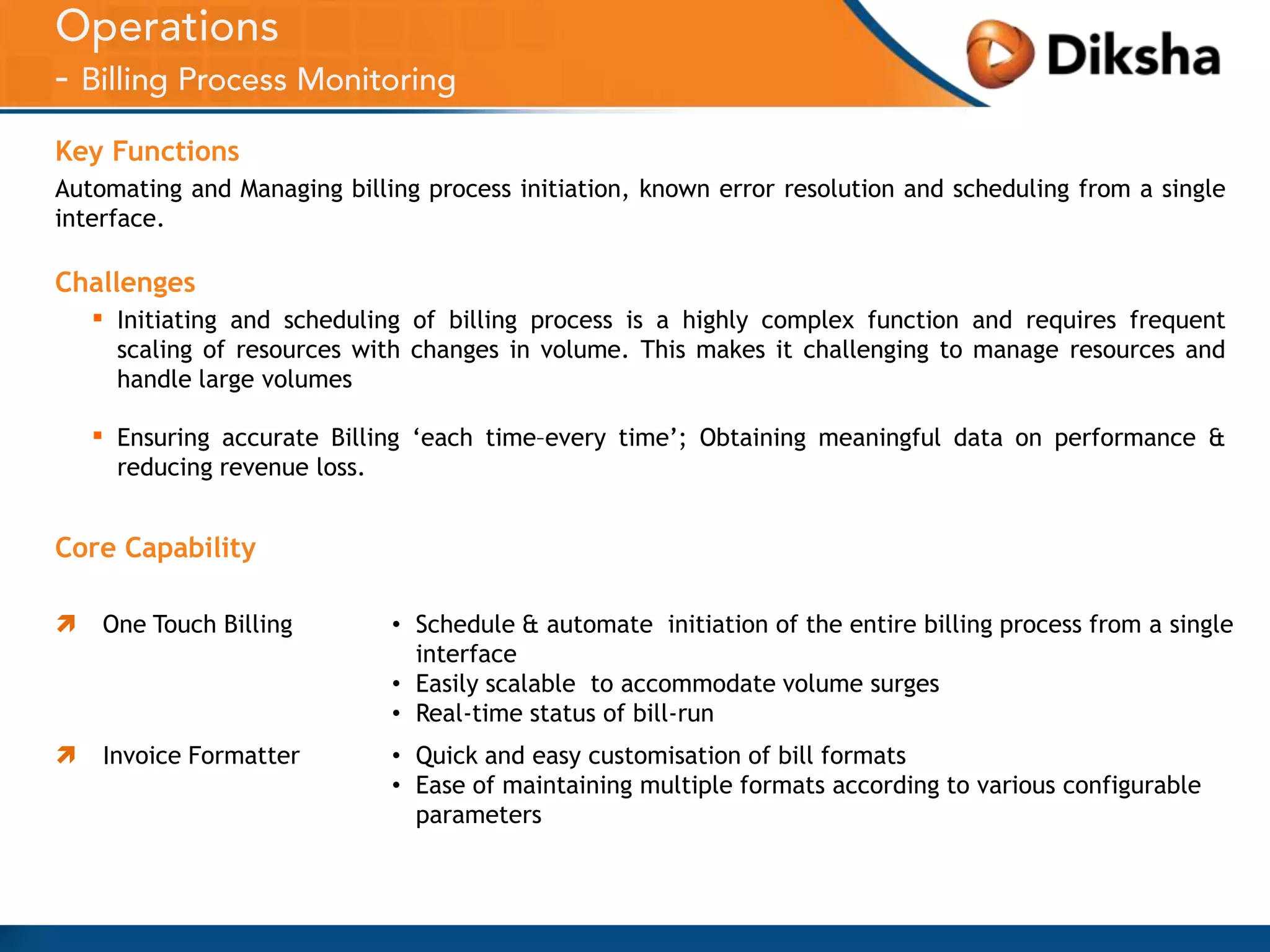 Key Functions
Automating and Managing billing process initiation, known error resolution and scheduling from a single
interface.

Challenges

▪

Initiating and scheduling of billing process is a highly complex function and requires frequent
scaling of resources with changes in volume. This makes it challenging to manage resources and
handle large volumes

▪

Ensuring accurate Billing ‘each time–every time’; Obtaining meaningful data on performance &
reducing revenue loss.

Core Capability


One Touch Billing

• Schedule & automate initiation of the entire billing process from a single
interface
• Easily scalable to accommodate volume surges
• Real-time status of bill-run



Invoice Formatter

• Quick and easy customisation of bill formats
• Ease of maintaining multiple formats according to various configurable
parameters

 