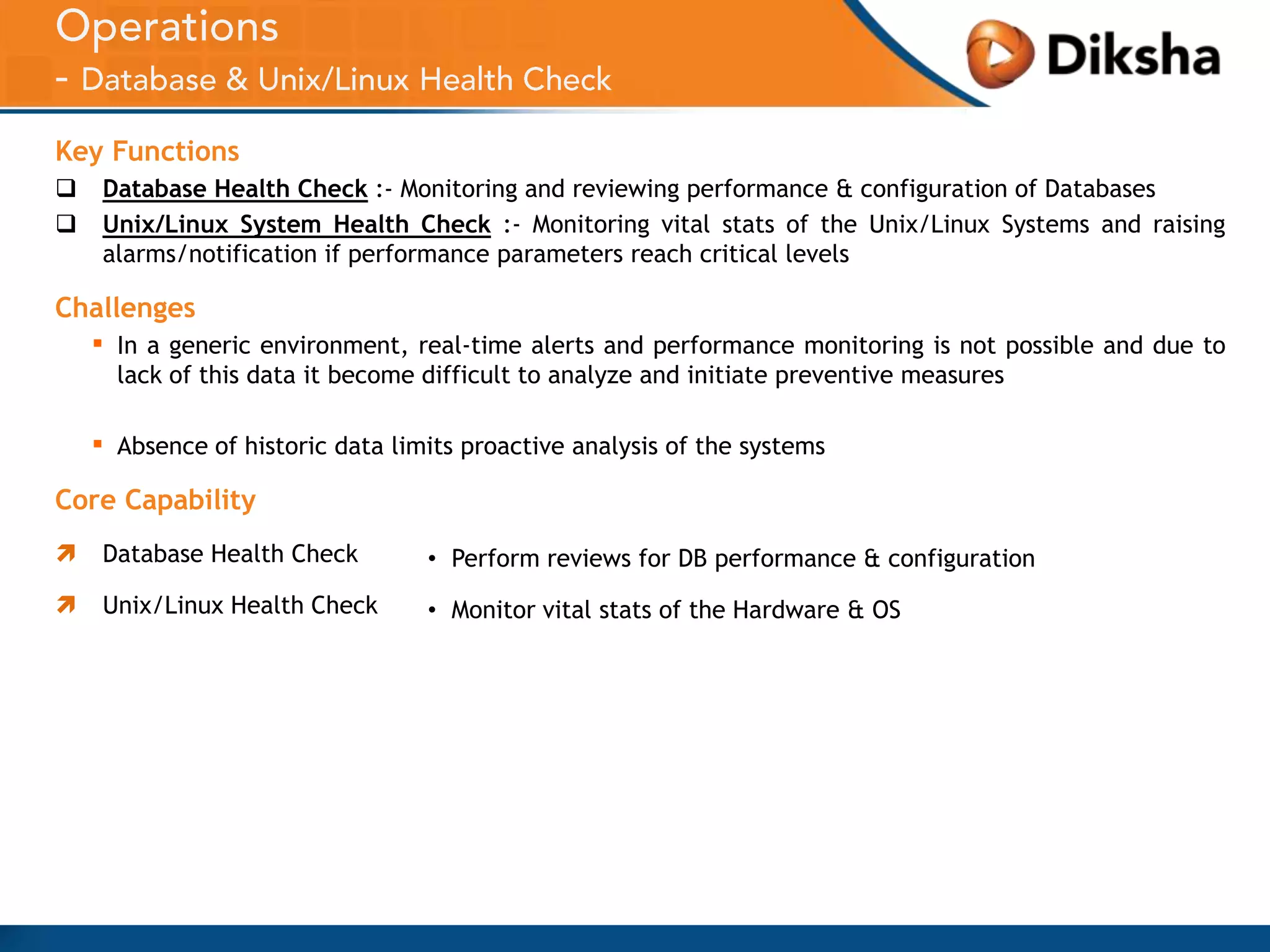 Key Functions



Database Health Check :- Monitoring and reviewing performance & configuration of Databases
Unix/Linux System Health Check :- Monitoring vital stats of the Unix/Linux Systems and raising
alarms/notification if performance parameters reach critical levels

Challenges

▪

In a generic environment, real-time alerts and performance monitoring is not possible and due to
lack of this data it become difficult to analyze and initiate preventive measures

▪

Absence of historic data limits proactive analysis of the systems

Core Capability


Database Health Check

• Perform reviews for DB performance & configuration



Unix/Linux Health Check

• Monitor vital stats of the Hardware & OS

 