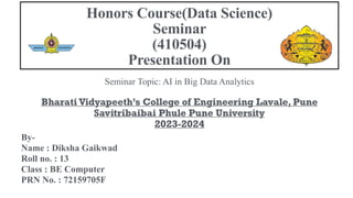 Seminar Topic: AI in Big Data Analytics
Bharati Vidyapeeth’s College of Engineering Lavale, Pune
Savitribaibai Phule Pune University
2023-2024
By-
Name : Diksha Gaikwad
Roll no. : 13
Class : BE Computer
PRN No. : 72159705F
Honors Course(Data Science)
Seminar
(410504)
Presentation On
 