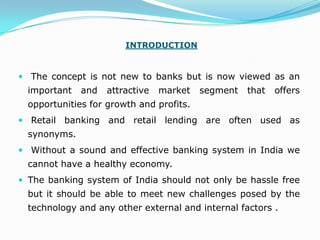 INTRODUCTION


 The concept is not new to banks but is now viewed as an
  important   and   attractive   market   segment   that   offers
  opportunities for growth and profits.
 Retail   banking and retail lending are often used as
  synonyms.
 Without a sound and effective banking system in India we
  cannot have a healthy economy.
 The banking system of India should not only be hassle free
  but it should be able to meet new challenges posed by the
  technology and any other external and internal factors .
 