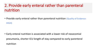 2. Provide early enteral rather than parenteral
nutrition
• Provide early enteral rather than parenteral nutrition (Quality of Evidence:
HIGH)
• Early enteral nutrition is associated with a lower risk of nosocomial
pneumonia, shorter ICU length of stay compared to early parenteral
nutrition
 