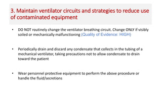 3. Maintain ventilator circuits and strategies to reduce use
of contaminated equipment
• DO NOT routinely change the ventilator breathing circuit. Change ONLY if visibly
soiled or mechanically malfunctioning (Quality of Evidence: HIGH)
• Periodically drain and discard any condensate that collects in the tubing of a
mechanical ventilator, taking precautions not to allow condensate to drain
toward the patient
• Wear personnel protective equipment to perform the above procedure or
handle the fluid/secretions
 