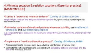 4.Minimize sedation & sedation vacations (Essential practice)
(Moderate QOE)
Utilize a “protocol to minimize sedation” (Quality of Evidence: HIGH)-
targeted light sedation and daily sedative interruptions (i.e, spontaneous awakening trials)-
sedation vacation
Minimize sedation of ventilated patients whenever possible; use multimodal
strategies and avoid benzodiazepines
e.g. analgesics for pain, reassurance for anxiety, and antipsychotics, dexmedetomidine, and/or propofol for
agitation
Implement a “ventilator liberation protocol” (Quality of Evidence: HIGH)
• Assess readiness to extubate daily by conducting spontaneous breathing trials
• Ventilator liberation protocols are associated with extubating patients an average of 1 day
earlier vs without a protocol
 