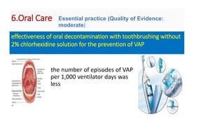 6.Oral Care
the number of episodes of VAP
per 1,000 ventilator days was
less
effectiveness of oral decontamination with toothbrushing without
2% chlorhexidine solution for the prevention of VAP
Essential practice (Quality of Evidence:
moderate)
 
