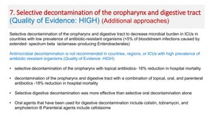 Selective decontamination of the oropharynx and digestive tract to decrease microbial burden in ICUs in
countries with low prevalence of antibiotic-resistant organisms (<5% of bloodstream infections caused by
extended- spectrum beta lactamase–producing Enterobacterales)
Antimicrobial decontamination is not recommended in countries, regions, or ICUs with high prevalence of
antibiotic resistant organisms (Quality of Evidence: HIGH)
• selective decontamination of the oropharynx with topical antibiotics- 16% reduction in hospital mortality
• decontamination of the oropharynx and digestive tract with a combination of topical, oral, and parenteral
antibiotics -18% reduction in hospital mortality
• Selective digestive decontamination was more effective than selective oral decontamination alone
• Oral agents that have been used for digestive decontamination include colistin, tobramycin, and
amphotericin B Parenteral agents include cefotaxime
7. Selective decontamination of the oropharynx and digestive tract
(Quality of Evidence: HIGH) (Additional approaches)
 