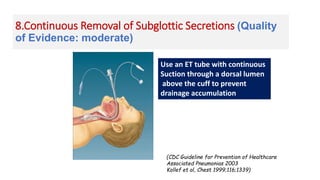 8.Continuous Removal of Subglottic Secretions (Quality
of Evidence: moderate)
(CDC Guideline for Prevention of Healthcare
Associated Pneumonias 2003
Kollef et al, Chest 1999;116;1339)
Use an ET tube with continuous
Suction through a dorsal lumen
above the cuff to prevent
drainage accumulation
 