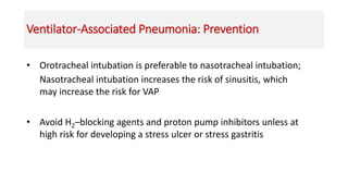 Ventilator-Associated Pneumonia: Prevention
• Orotracheal intubation is preferable to nasotracheal intubation;
Nasotracheal intubation increases the risk of sinusitis, which
may increase the risk for VAP
• Avoid H2–blocking agents and proton pump inhibitors unless at
high risk for developing a stress ulcer or stress gastritis
 