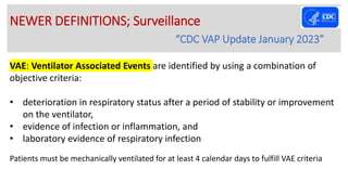VAE: Ventilator Associated Events are identified by using a combination of
objective criteria:
• deterioration in respiratory status after a period of stability or improvement
on the ventilator,
• evidence of infection or inflammation, and
• laboratory evidence of respiratory infection
Patients must be mechanically ventilated for at least 4 calendar days to fulfill VAE criteria
NEWER DEFINITIONS; Surveillance
“CDC VAP Update January 2023”
 
