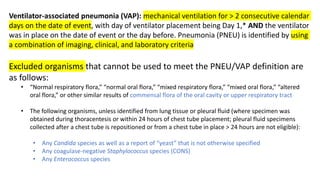 Ventilator-associated pneumonia (VAP): mechanical ventilation for > 2 consecutive calendar
days on the date of event, with day of ventilator placement being Day 1,* AND the ventilator
was in place on the date of event or the day before. Pneumonia (PNEU) is identified by using
a combination of imaging, clinical, and laboratory criteria
Excluded organisms that cannot be used to meet the PNEU/VAP definition are
as follows:
• “Normal respiratory flora,” “normal oral flora,” “mixed respiratory flora,” “mixed oral flora,” “altered
oral flora,” or other similar results of commensal flora of the oral cavity or upper respiratory tract
• The following organisms, unless identified from lung tissue or pleural fluid (where specimen was
obtained during thoracentesis or within 24 hours of chest tube placement; pleural fluid specimens
collected after a chest tube is repositioned or from a chest tube in place > 24 hours are not eligible):
• Any Candida species as well as a report of “yeast” that is not otherwise specified
• Any coagulase-negative Staphylococcus species (CONS)
• Any Enterococcus species
 