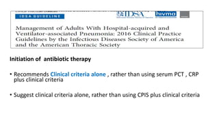 Initiation of antibiotic therapy
• Recommends Clinical criteria alone , rather than using serum PCT , CRP
plus clinical criteria
• Suggest clinical criteria alone, rather than using CPIS plus clinical criteria
 
