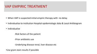 • When VAP is suspected initial empiric therapy with no delay
• Individualize to institution Hospital epidemiologic data & Local Antibiogram
• Individualize
-Risk factors of the patient
-Prior antibiotic use
-Underlying disease renal, liver disease etc
•Use gram stain results if possible
VAP EMPIRIC TREATMENT
 