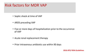 • Septic shock at time of VAP
• ARDS preceding VAP
• Five or more days of hospitalization prior to the occurrence
of VAP
• Acute renal replacement therapy
• Prior intravenous antibiotic use within 90 days
2016 ATS/ IDSA Guidelines
Risk factors for MDR VAP
 