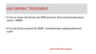 • If one or more risk factors for MDR present: Dual anti-pseudomonal
cover + MRSA
• If no risk factor present for MDR : monotherapy antipseudomonal
cover
VAP EMPIRIC TREATMENT
2016-17 ATS/ IDSA Guidelines
 