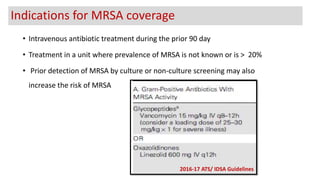 • Intravenous antibiotic treatment during the prior 90 day
• Treatment in a unit where prevalence of MRSA is not known or is > 20%
• Prior detection of MRSA by culture or non-culture screening may also
increase the risk of MRSA
2016-17 ATS/ IDSA Guidelines
Indications for MRSA coverage
 