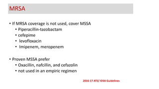 • If MRSA coverage is not used, cover MSSA
• Piperacillin-tazobactam
• cefepime
• levofloxacin
• Imipenem, meropenem
• Proven MSSA prefer
• Oxacillin, nafcillin, and cefazolin
• not used in an empiric regimen
MRSA
2016-17 ATS/ IDSA Guidelines
 