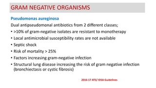 Pseudomonas aureginosa
Dual antipseudomonal antibiotics from 2 different classes;
• >10% of gram-negative isolates are resistant to monotherapy
• Local antimicrobial susceptibility rates are not available
• Septic shock
• Risk of mortality > 25%
• Factors increasing gram-negative infection
• Structural lung disease increasing the risk of gram negative infection
(bronchiectasis or cystic fibrosis)
GRAM NEGATIVE ORGANISMS
2016-17 ATS/ IDSA Guidelines
 