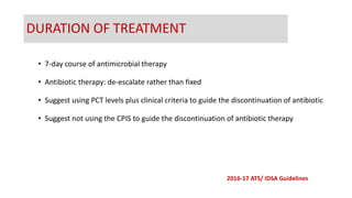DURATION OF TREATMENT
• 7-day course of antimicrobial therapy
• Antibiotic therapy: de-escalate rather than fixed
• Suggest using PCT levels plus clinical criteria to guide the discontinuation of antibiotic
• Suggest not using the CPIS to guide the discontinuation of antibiotic therapy
2016-17 ATS/ IDSA Guidelines
 