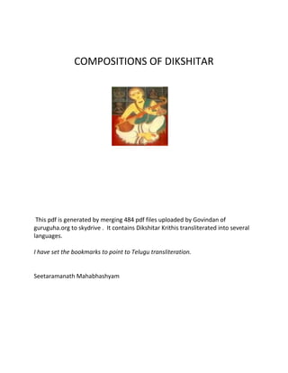 COMPOSITIONS OF DIKSHITAR
This pdf is generated by merging 484 pdf files uploaded by Govindan of
guruguha.org to skydrive . It contains Dikshitar Krithis transliterated into several
languages.
I have set the bookmarks to point to Telugu transliteration.
Seetaramanath Mahabhashyam
 