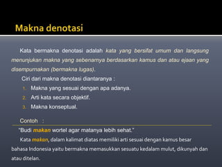 Kata bermakna denotasi adalah kata yang bersifat umum dan langsung
menunjukan makna yang sebenarnya berdasarkan kamus dan atau ejaan yang
disempurnakan (bermakna lugas).
Ciri dari makna denotasi diantaranya :
1. Makna yang sesuai dengan apa adanya.
2. Arti kata secara objektif.
3. Makna konseptual.
Contoh :
“Budi makan wortel agar matanya lebih sehat.”
Kata makan, dalam kalimat diatas memiliki arti sesuai dengan kamus besar
bahasa Indonesia yaitu bermakna memasukkan sesuatu kedalam mulut, dikunyah dan
atau ditelan.
 