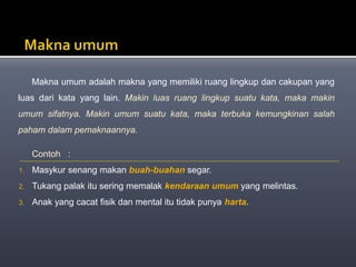 Makna umum adalah makna yang memiliki ruang lingkup dan cakupan yang
luas dari kata yang lain. Makin luas ruang lingkup suatu kata, maka makin
umum sifatnya. Makin umum suatu kata, maka terbuka kemungkinan salah
paham dalam pemaknaannya.
Contoh :
1. Masykur senang makan buah-buahan segar.
2. Tukang palak itu sering memalak kendaraan umum yang melintas.
3. Anak yang cacat fisik dan mental itu tidak punya harta.
 