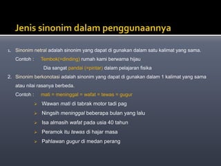1. Sinonim netral adalah sinonim yang dapat di gunakan dalam satu kalimat yang sama.
Contoh : Tembok(=dinding) rumah kami berwarna hijau
Dia sangat pandai (=pintar) dalam pelajaran fisika
2. Sinonim berkonotasi adalah sinonim yang dapat di gunakan dalam 1 kalimat yang sama
atau nilai rasanya berbeda.
Contoh : mati = meninggal = wafat = tewas = gugur
 Wawan mati di tabrak motor tadi pag
 Ningsih meninggal beberapa bulan yang lalu
 Isa almasih wafat pada usia 40 tahun
 Peramok itu tewas di hajar masa
 Pahlawan gugur di medan perang
 