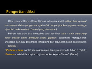 Diksi menurut Kamus Besar Bahasa Indonesia adalah pilihan kata yg tepat
dan selaras (dalam penggunaannya) untuk mengungkapkan gagasan sehingga
diperoleh makna tertentu (seperti yang diharapkan).
Plilihan kata atau diksi mencakup cara pemilihan kata – kata mana yang
harus dipakai untuk mencapai suatu gagasan, bagaimana menggunakan
ungkapan dan atau gaya mana yang paling baik digunakan dalam suatu situasi.
Contoh :
“ Pertama – tama marilah kita ucapkan puji dan syukur kepada Tuhan.” (Salah)
“Pertama marilah kita ucapkan puji dan syukur kepada Tuhan.” (Benar)
 