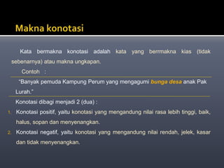Kata bermakna konotasi adalah kata yang berrmakna kias (tidak
sebenarnya) atau makna ungkapan.
Contoh :
“Banyak pemuda Kampung Perum yang mengagumi bunga desa anak Pak
Lurah.”
Konotasi dibagi menjadi 2 (dua) :
1. Konotasi positif, yaitu konotasi yang mengandung nilai rasa lebih tinggi, baik,
halus, sopan dan menyenangkan.
2. Konotasi negatif, yaitu konotasi yang mengandung nilai rendah, jelek, kasar
dan tidak menyenangkan.
 