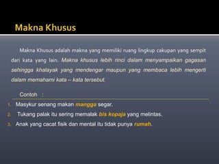 Makna Khusus adalah makna yang memiliki ruang lingkup cakupan yang sempit
dari kata yang lain. Makna khusus lebih rinci dalam menyampaikan gagasan
sehingga khalayak yang mendengar maupun yang membaca lebih mengerti
dalam memahami kata – kata tersebut.
Contoh :
1. Masykur senang makan mangga segar.
2. Tukang palak itu sering memalak bis kopaja yang melintas.
3. Anak yang cacat fisik dan mental itu tidak punya rumah.
 