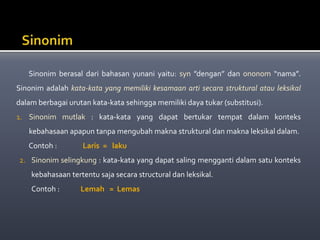 Sinonim berasal dari bahasan yunani yaitu: syn ”dengan” dan ononom “nama”.
Sinonim adalah kata-kata yang memiliki kesamaan arti secara struktural atau leksikal
dalam berbagai urutan kata-kata sehingga memiliki daya tukar (substitusi).
1. Sinonim mutlak : kata-kata yang dapat bertukar tempat dalam konteks
kebahasaan apapun tanpa mengubah makna struktural dan makna leksikal dalam.
Contoh : Laris = laku
2. Sinonim selingkung : kata-kata yang dapat saling mengganti dalam satu konteks
kebahasaan tertentu saja secara structural dan leksikal.
Contoh : Lemah = Lemas
 