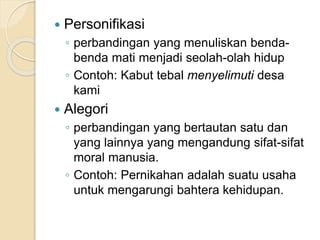  Personifikasi
◦ perbandingan yang menuliskan benda-
benda mati menjadi seolah-olah hidup
◦ Contoh: Kabut tebal menyelimuti desa
kami
 Alegori
◦ perbandingan yang bertautan satu dan
yang lainnya yang mengandung sifat-sifat
moral manusia.
◦ Contoh: Pernikahan adalah suatu usaha
untuk mengarungi bahtera kehidupan.
 